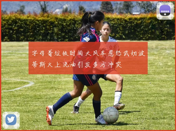 字母哥垃圾时间大风车惹怒武切波蒂斯火上浇油引发多方冲突