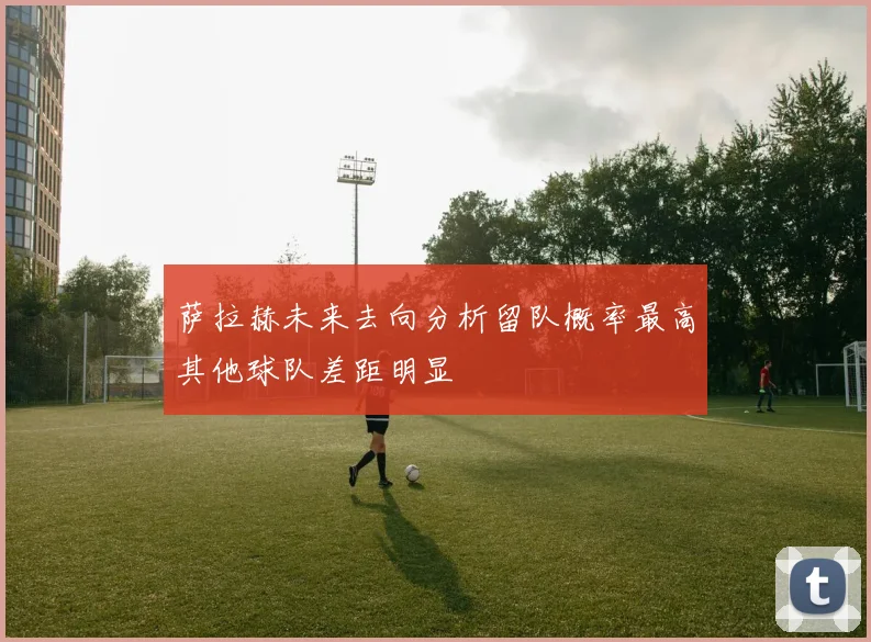 萨拉赫未来去向分析留队概率最高其他球队差距明显