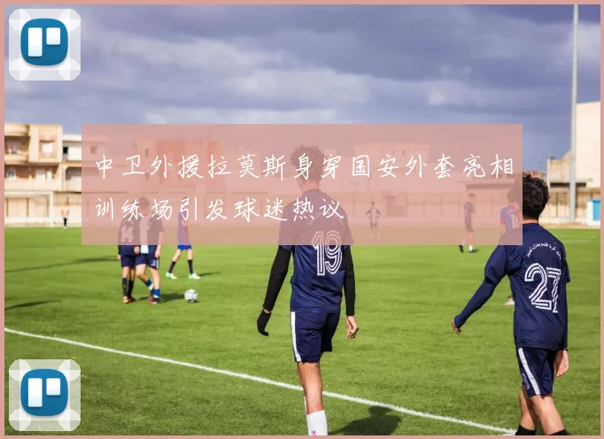 中卫外援拉莫斯身穿国安外套亮相训练场引发球迷热议