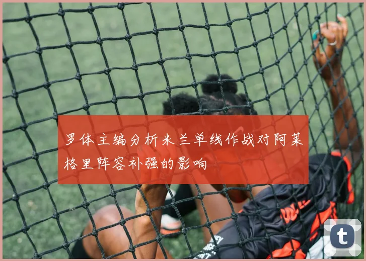 罗体主编分析米兰单线作战对阿莱格里阵容补强的影响